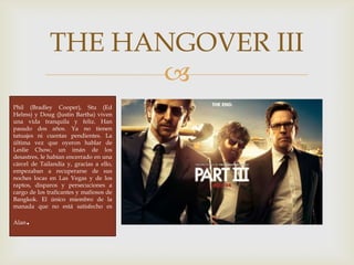 
THE HANGOVER III
Phil (Bradley Cooper), Stu (Ed
Helms) y Doug (Justin Bartha) viven
una vida tranquila y feliz. Han
pasado dos años. Ya no tienen
tatuajes ni cuentas pendientes. La
última vez que oyeron hablar de
Leslie Chow, un imán de los
desastres, le habían encerrado en una
cárcel de Tailandia y, gracias a ello,
empezaban a recuperarse de sus
noches locas en Las Vegas y de los
raptos, disparos y persecuciones a
cargo de los traficantes y mafiosos de
Bangkok. El único miembro de la
manada que no está satisfecho es
Alan.
 