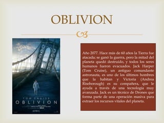 
OBLIVION
Año 2077. Hace más de 60 años la Tierra fue
atacada; se ganó la guerra, pero la mitad del
planeta quedó destruido, y todos los seres
humanos fueron evacuados. Jack Harper
(Tom Cruise), un antiguo comandante
astronauta, es uno de los últimos hombres
que la habitan y Victoria (Andrea
Riseborough) es su compañera, que le
ayuda a través de una tecnología muy
avanzada. Jack es un técnico de Drones que
forma parte de una operación masiva para
extraer los recursos vitales del planeta.
 