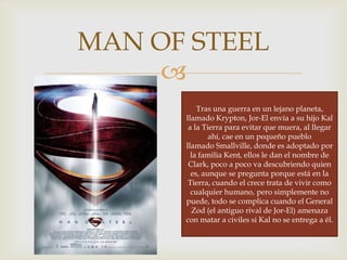 
MAN OF STEEL
Tras una guerra en un lejano planeta,
llamado Krypton, Jor-El envía a su hijo Kal
a la Tierra para evitar que muera, al llegar
ahí, cae en un pequeño pueblo
llamado Smallville, donde es adoptado por
la familia Kent, ellos le dan el nombre de
Clark, poco a poco va descubriendo quien
es, aunque se pregunta porque está en la
Tierra, cuando el crece trata de vivir como
cualquier humano, pero simplemente no
puede, todo se complica cuando el General
Zod (el antiguo rival de Jor-El) amenaza
con matar a civiles si Kal no se entrega a él.
 