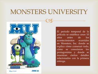 
MONSTERS UNIVERSITY
El periodo temporal de la
película se establece unos 10
años antes de los
acontecimientos ocurridos
en Monsters, Inc. donde se
explica cómo comenzó todo,
cómo se conocieron los
protagonistas y donde se
muestran ciertos detalles
relacionados con la primera
entrega.
 
