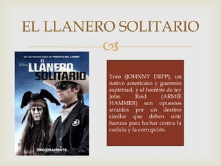 
EL LLANERO SOLITARIO
Toro (JOHNNY DEPP), un
nativo americano y guerrero
espiritual, y el hombre de ley
John Reid (ARMIE
HAMMER) son opuestos
atraídos por un destino
similar que deben unir
fuerzas para luchar contra la
codicia y la corrupción.
 