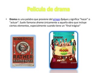 Pelicula de drama
• Drama es una palabra que proviene del griego δράμα y significa "hacer" o
  "actuar". Suele llamarse drama únicamente a aquella obra que incluye
  ciertos elementos, especialmente cuando tiene un "final trágico“
 