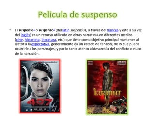 Pelicula de suspenso
•   El suspense1 o suspenso2 (del latín suspensus, a través del francés y este a su vez
    del inglés) es un recurso utilizado en obras narrativas en diferentes medios
    (cine, historieta, literatura, etc.) que tiene como objetivo principal mantener al
    lector a la expectativa, generalmente en un estado de tensión, de lo que pueda
    ocurrirle a los personajes, y por lo tanto atento al desarrollo del conflicto o nudo
    de la narración.
 