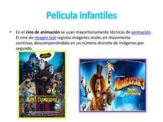 Pelicula infantiles
• En el cine de animación se usan mayoritariamente técnicas de animación.
  El cine de imagen real registra imágenes reales en movimiento
  continuo, descomponiéndolo en un número discreto de imágenes por
  segundo.
 