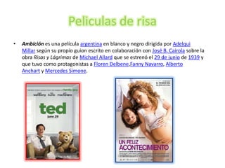 Peliculas de risa
•   Ambición es una película argentina en blanco y negro dirigida por Adelqui
    Millar según su propio guion escrito en colaboración con José B. Cairola sobre la
    obra Risas y Lágrimas de Michael Allard que se estrenó el 29 de junio de 1939 y
    que tuvo como protagonistas a Floren Delbene,Fanny Navarro, Alberto
    Anchart y Mercedes Simone.
 
