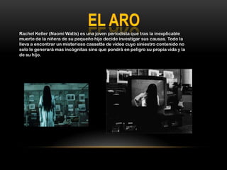 Rachel Keller (Naomi Watts) es una joven periodista que tras la inexplicable
muerte de la niñera de su pequeño hijo decide investigar sus causas. Todo la
lleva a encontrar un misterioso cassette de video cuyo siniestro contenido no
solo le generará mas incógnitas sino que pondrá en peligro su propia vida y la
de su hijo.
 
