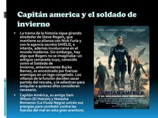  La trama de la historia sigue girando
alrededor de Steve Rogers, que
mantiene su alianza con Nick Furia y
con la agencia secreta SHIELD, e
intenta, además involucrarse en el
mundo moderno. Sin embargo, hay
algo que Rogers no se imaginaba: un
antiguo camarada suyo, conocido
como el Soldado de
Invierno, anteriormente Bucky
Barnes, es encontrado por fuerzas
enemigas en un lago congelado. Los
villanos de la función deciden sacar
partido del rescate, y le adiestran para
aniquilar a quienes ellos consideran
necesario.
 Capitán América, su amigo Sam
Wilson (El Halcón) y Natasha
Romanov (LaViuda Negra) unirán sus
energías para combatir contra las
fuerzas del mal en esta gran aventura.
 