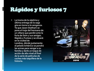 Rápidos y furiosos 7
 La trama de la séptima y
última entrega de la saga
gira en torno a la venganza.
Ya que Jason Statham se
pone el traje del hermano de
un villano que perdió ante la
furia de Dom y sus amigos.
Rápido y Furioso 7 se situará
en la ciudad de
Londres, dónde justamente
el pelado británico se pondrá
las armas para vengar a su
familia y darle un toque de
acción de alto nivel al final
de la serie de películas de
coches más taquillera de la
historia.
 