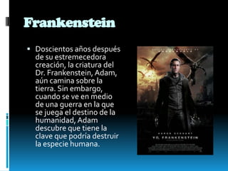 Frankenstein
 Doscientos años después
de su estremecedora
creación, la criatura del
Dr. Frankenstein, Adam,
aún camina sobre la
tierra. Sin embargo,
cuando se ve en medio
de una guerra en la que
se juega el destino de la
humanidad, Adam
descubre que tiene la
clave que podría destruir
la especie humana.
 
