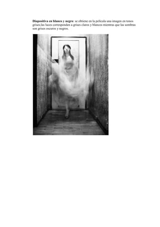Diapositiva en blanco y negro: se obtiene en la película una imagen en tonos
grises;las luces corresponden a grises claros y blancos mientras que las sombras
son grises oscuros y negros.
 