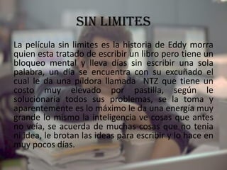 SIN LIMITES
La película sin limites es la historia de Eddy morra
quien esta tratado de escribir un libro pero tiene un
bloqueo mental y lleva días sin escribir una sola
palabra, un día se encuentra con su excuñado el
cual le da una píldora llamada NTZ que tiene un
costo muy elevado por pastilla, según le
solucionaría todos sus problemas, se la toma y
aparentemente es lo máximo le da una energía muy
grande lo mismo la inteligencia ve cosas que antes
no veía, se acuerda de muchas cosas que no tenia
ni idea, le brotan las ideas para escribir y lo hace en
muy pocos días.
 