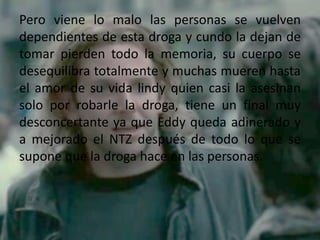 Pero viene lo malo las personas se vuelven
dependientes de esta droga y cundo la dejan de
tomar pierden todo la memoria, su cuerpo se
desequilibra totalmente y muchas mueren hasta
el amor de su vida lindy quien casi la asesinan
solo por robarle la droga, tiene un final muy
desconcertante ya que Eddy queda adinerado y
a mejorado el NTZ después de todo lo que se
supone que la droga hace en las personas.
 