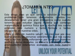 ¿TOMARÍA NTZ?
Esta droga creo yo que seria la solución a muchos
problemas que tenemos diariamente cuantos no
desearíamos tener una gran inteligencia como cuando
tenemos que estudiar alguna materia que contenga
matemáticas o química física que a muchos nos cuesta
entender tato numero y tanta formula o tantas
situaciones en nuestras vidas.
¿Pero a costa de nuestra salud?, no creo que sea muy
bueno abecés las personas valoramos lo que nos cuesta
mas y no hay como esforzarnos por conseguir nuestros
sueños y metas deseadas no tomaría esta droga por que
prácticamente estaríamos acabando con toda nuestra
vida.
 