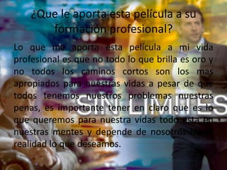 ¿Que le aporta esta película a su
formación profesional?
Lo que me aporta esta película a mi vida
profesional es que no todo lo que brilla es oro y
no todos los caminos cortos son los mas
apropiados para nuestras vidas a pesar de que
todos tenemos nuestros problemas nuestras
penas, es importante tener en claro que es lo
que queremos para nuestra vidas todo esta en
nuestras mentes y depende de nosotros hacer
realidad lo que deseamos.
 