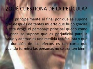 ¿QUÉ CUESTIONA DE LA PELÍCULA?
Pues principalmente el final por que se supone
que después de tantas muerte que hubo gracias
a esta droga el personaje principal quedo como
si nada se supone que es perjudicial para la
salud y además es una medida tan facilista y que
la duración de los efectos es tan corta que
cuando termina las personas no se sienten bien
 