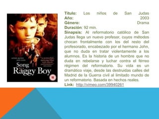 Título: Los niños de San Judas 
Año: 2003 
Género: Drama 
Duración: 92 min. 
Sinapsis: Al reformatorio católico de San 
Judas llega un nuevo profesor, cuyos métodos 
chocan frontalmente con los del resto del 
profesorado, encabezado por el hermano John, 
que no duda en tratar violentamente a los 
alumnos. Es la historia de un hombre que no 
duda en rebelarse y luchar contra el férreo 
régimen del reformatorio. Su vida es un 
dramático viaje, desde las destruidas calles del 
Madrid de la Guerra civil al limitado mundo de 
un reformatorio. Basada en hechos reales. 
Link: http://vimeo.com/39940261 
 