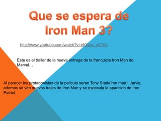 http://www.youtube.com/watch?v=bKWvs_yCT6c


       Este es el trailer de la nueva entrega de la franquicia Iron Man de
       Marvel…



Al parecer los protagonistas de la pelicula seran Tony Stark(iron man), Jarvis,
ademas se ven nuevos trajes de Iron Man y se especula la aparicion de Iron
Patriot.
 
