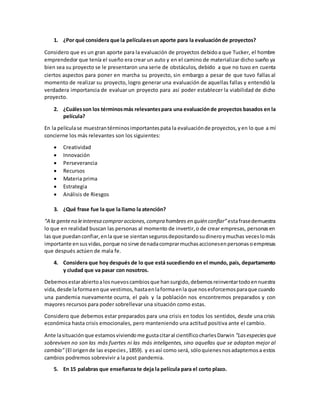 1. ¿Por qué considera que la películaesun aporte para la evaluaciónde proyectos?
Considero que es un gran aporte para la evaluación de proyectos debidoa que Tucker, el hombre
emprendedor que tenía el sueño era crear un auto y en el camino de materializar dicho sueño ya
bien sea su proyecto se le presentaron una serie de obstáculos, debido a que no tuvo en cuenta
ciertos aspectos para poner en marcha su proyecto, sin embargo a pesar de que tuvo fallas al
momento de realizar su proyecto, logro generar una evaluación de aquellas fallas y entendió la
verdadera importancia de evaluar un proyecto para así poder establecer la viabilidad de dicho
proyecto.
2. ¿Cuálesson los términosmás relevantespara una evaluaciónde proyectos basados en la
película?
En la películase muestrantérminosimportantespata la evaluaciónde proyectos,yen lo que a mí
concierne los más relevantes son los siguientes:
 Creatividad
 Innovación
 Perseverancia
 Recursos
 Materia prima
 Estrategia
 Análisis de Riesgos
3. ¿Qué frase fue la que la llamo la atención?
“A la genteno leinteresa compraracciones,compra hombres en quién confiar”estafrasedemuestra
lo que en realidad buscan las personas al momento de invertir,o de crear empresas, personasen
las que puedanconfiar,enla que se sientansegurosdepositandosudineroymuchas veceslomás
importante ensusvidas, porque nosirve denadacomprarmuchasaccionesenpersonasoempresas
que después actúen de mala fe.
4. Considera que hoy después de lo que está sucediendo en el mundo, país, departamento
y ciudad que va pasar con nosotros.
Debemosestarabiertoalosnuevoscambiosque hansurgido,debemosreinventartodoennuestra
vida,desde laformaenque vestimos,hastaenlaformaenla que nosesforcemosparaque cuando
una pandemia nuevamente ocurra, el país y la población nos encontremos preparados y con
mayores recursos para poder sobrellevar una situación como estas.
Considero que debemos estar preparados para una crisis en todos los sentidos, desde una crisis
económica hasta crisis emocionales, pero manteniendo una actitud positiva ante el cambio.
Ante lasituaciónque estamosviviendome gustacitaral científicocharlesDarwin “Lasespeciesque
sobreviven no son las más fuertes ni las más inteligentes, sino aquellas que se adaptan mejor al
cambio” (El origende las especies,1859). y esasí como será, sóloquienesnosadaptemosa estos
cambios podremos sobrevivir a la post pandemia.
5. En 15 palabras que enseñanza te deja la película para el corto plazo.
 