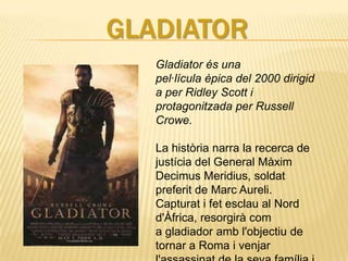 GLADIATOR
   Gladiator és una
   pel·lícula èpica del 2000 dirigid
   a per Ridley Scott i
   protagonitzada per Russell
   Crowe.

   La història narra la recerca de
   justícia del General Màxim
   Decimus Meridius, soldat
   preferit de Marc Aureli.
   Capturat i fet esclau al Nord
   d'Àfrica, resorgirà com
   a gladiador amb l'objectiu de
   tornar a Roma i venjar
 