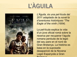 L’ÀGUILA
  L’Àguila, és una pel·lícula del
  2011 adaptada de la novel·la
  d’aventures històriques “The
  Eagle of the ninth (1954).

  La pel·lícula explica la vida
  d’un jove oficial romà sobre la
  recerca per recuperar l’àguila
  romana perduda de la legió
  del seu pare en el nord de
  Gran Bretanya. La història es
  basa en la suposada
  desaparició de la Novena
  Legió Espanyola a Gran
 