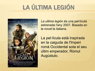 LA ÚLTIMA LEGIÓN
     La ultima legión és una pel·lícula
     estrenada l'any 2007. Basada en
     la novel·la italiana.

     La pel·lícula està inspirada
     en la caiguda de l'Imperi
     romà Occidental sota el seu
     últim emperador, Ròmul
     Augústulo.
 
