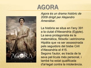 AGORA
Agora és un drama històric de
2009 dirigit per Alejandro
Amenábar.

La història se situa en l'any 391
a la ciutat d'Alexandria (Egipte).
La seva protagonista és la
matemàtica, filòsofa i astrònoma
Hipàtia que va ser assassinada
pels seguidors del bisbe Ciril
d'Alexandria el 415.
Segons l'autor, es tracta de la
seva pel·lícula més personal, i
també ha estat qualificada
d'al·legat contra la intolerància.
 