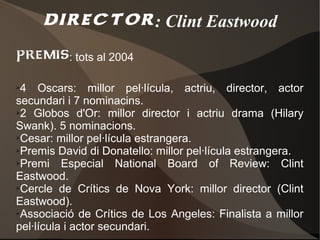 director : Clint Eastwood
premis: tots al 2004
➢4 Oscars: millor pel·lícula, actriu, director, actor
secundari i 7 nominacins.
➢2 Globos d'Or: millor director i actriu drama (Hilary

Swank). 5 nominacions.
➢Cesar: millor pel·lícula estrangera.

➢Premis David di Donatello: millor pel·lícula estrangera.

➢Premi    Especial National Board of Review: Clint
Eastwood.
➢Cercle de Crítics de Nova York: millor director (Clint

Eastwood).
➢Associació de Crítics de Los Angeles: Finalista a millor

pel·lícula i actor secundari.
 