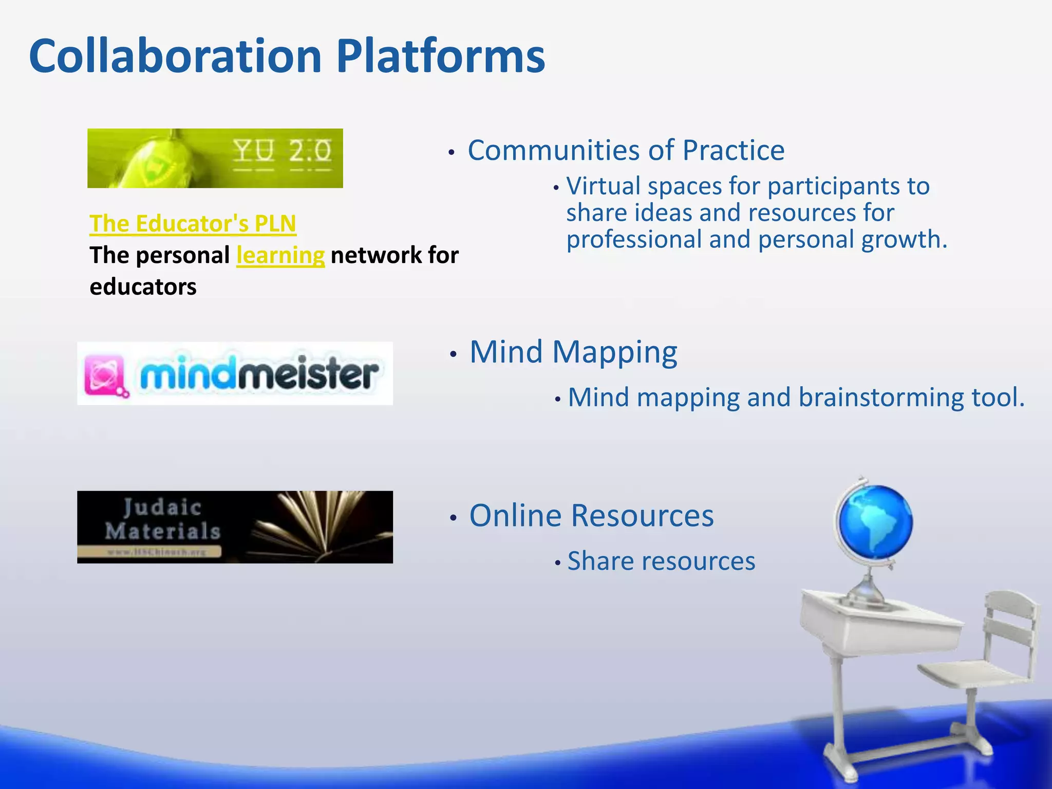 Collaboration Platforms
                                 •    Communities of Practice
                                            •   Virtual spaces for participants to
  The Educator's PLN                            share ideas and resources for
                                                professional and personal growth.
  The personal learning network for
  educators

                                  •   Mind Mapping
                                            • Mind    mapping and brainstorming tool.



                                  •   Online Resources
                                            • Share   resources
 