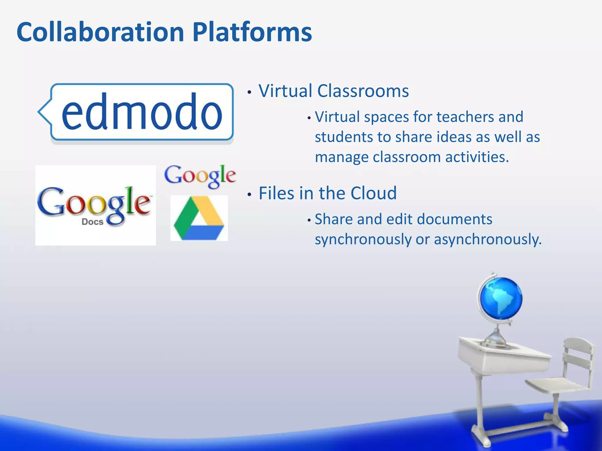 Collaboration Platforms
                 •   Virtual Classrooms
                           • Virtual
                                  spaces for teachers and
                            students to share ideas as well as
                            manage classroom activities.

                 •   Files in the Cloud
                           • Shareand edit documents
                            synchronously or asynchronously.
 