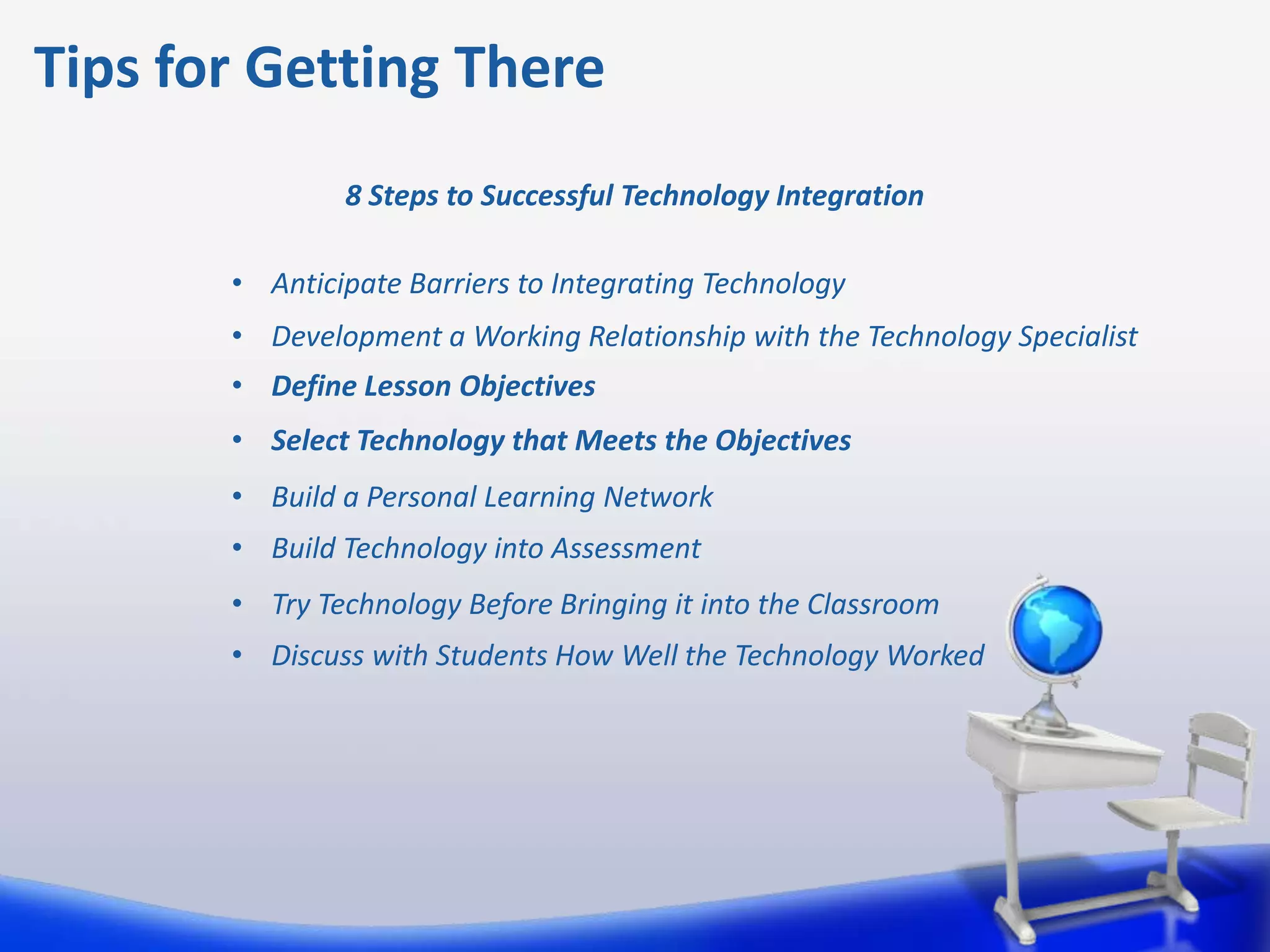 Tips for Getting There
               8 Steps to Successful Technology Integration

       • Anticipate Barriers to Integrating Technology
       • Development a Working Relationship with the Technology Specialist
       • Define Lesson Objectives
       • Select Technology that Meets the Objectives
       • Build a Personal Learning Network
       • Build Technology into Assessment
       • Try Technology Before Bringing it into the Classroom
       • Discuss with Students How Well the Technology Worked
 