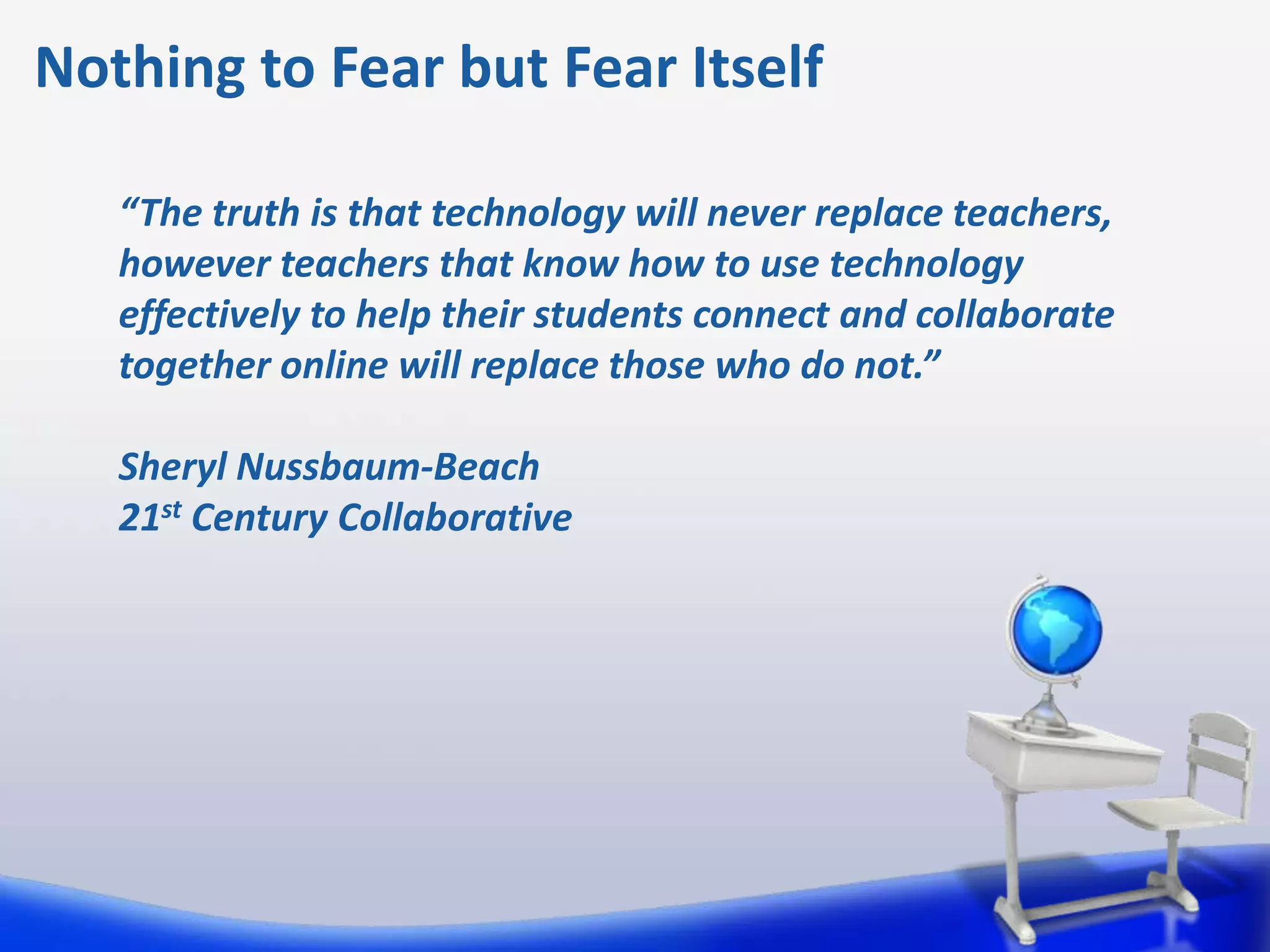 Nothing to Fear but Fear Itself

   “The truth is that technology will never replace teachers,
   however teachers that know how to use technology
   effectively to help their students connect and collaborate
   together online will replace those who do not.”

   Sheryl Nussbaum-Beach
   21st Century Collaborative
 