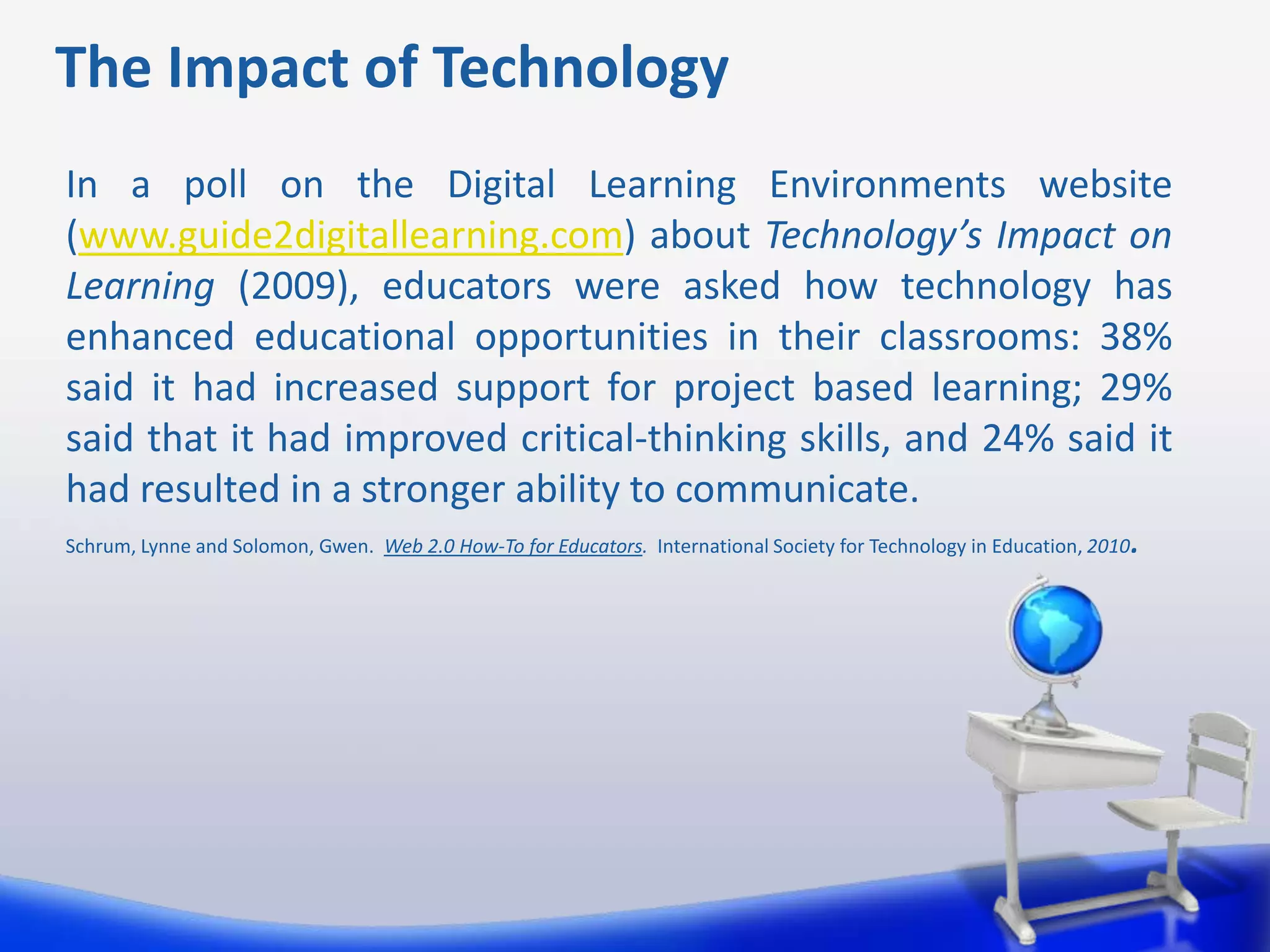 The Impact of Technology
In a poll on the Digital Learning Environments website
(www.guide2digitallearning.com) about Technology’s Impact on
Learning (2009), educators were asked how technology has
enhanced educational opportunities in their classrooms: 38%
said it had increased support for project based learning; 29%
said that it had improved critical-thinking skills, and 24% said it
had resulted in a stronger ability to communicate.
Schrum, Lynne and Solomon, Gwen. Web 2.0 How-To for Educators. International Society for Technology in Education, 2010.
 