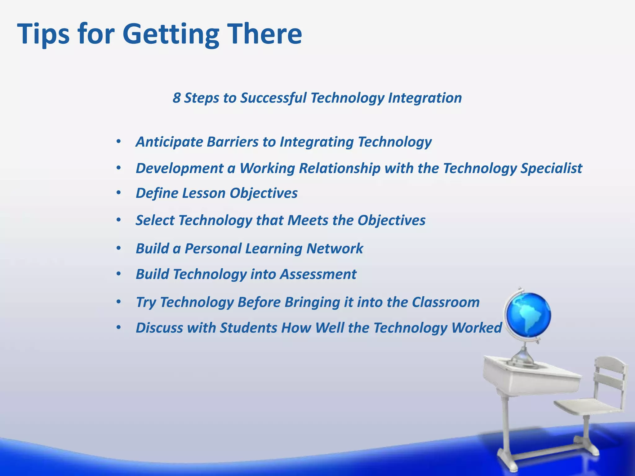 Tips for Getting There
               8 Steps to Successful Technology Integration

       • Anticipate Barriers to Integrating Technology
       • Development a Working Relationship with the Technology Specialist
       • Define Lesson Objectives
       • Select Technology that Meets the Objectives
       • Build a Personal Learning Network
       • Build Technology into Assessment
       • Try Technology Before Bringing it into the Classroom
       • Discuss with Students How Well the Technology Worked
 