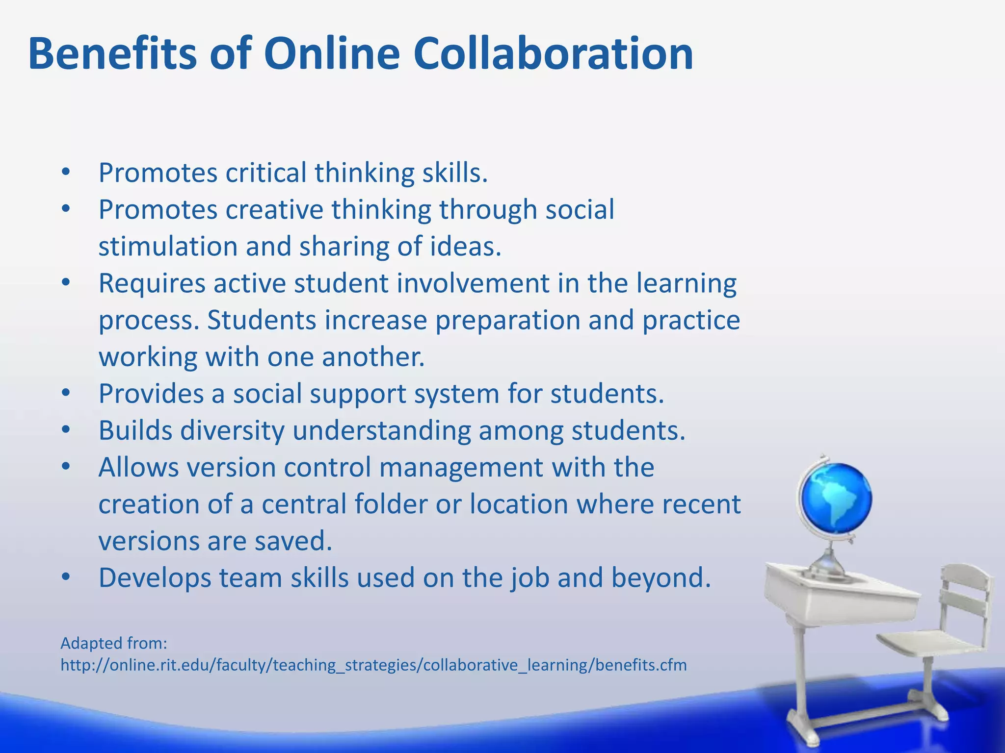 Benefits of Online Collaboration

 • Promotes critical thinking skills.
 • Promotes creative thinking through social
   stimulation and sharing of ideas.
 • Requires active student involvement in the learning
   process. Students increase preparation and practice
   working with one another.
 • Provides a social support system for students.
 • Builds diversity understanding among students.
 • Allows version control management with the
   creation of a central folder or location where recent
   versions are saved.
 • Develops team skills used on the job and beyond.

 Adapted from:
 http://online.rit.edu/faculty/teaching_strategies/collaborative_learning/benefits.cfm
 