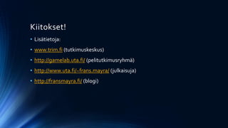 Kiitokset!
• Lisätietoja:
• www.trim.fi (tutkimuskeskus)
• http://gamelab.uta.fi/ (pelitutkimusryhmä)
• http://www.uta.fi/~frans.mayra/ (julkaisuja)
• http://fransmayra.fi/ (blogi)
 