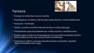 Fantasia
• Fantasia voi tarkoittaa monia eri asioita
• Psykologiassa: kuvitelma, tilanne joka vastaa toiveita, muttei todellisuutta
• Fantasma = harhanäky
• Taiteen- ja kulttuurintutkimuksessa fantasia on tietty lajityyppi
• Fantasiataide vapauttaa kokeilemaan mielikuvituksen mahdollisuuksia
• Kirjallisuuden ja elokuvan fantasiagenren tunnusmerkkinä pidetään etenkin
  yliluonnollisia voimia, taikuutta ja mielikuvitusolentoja
• Fantasiaa on tulkittu myös perustavaksi luovaksi impulssiksi, tarpeeksi
  rikkoa arkitodellisuuden rajoja
 