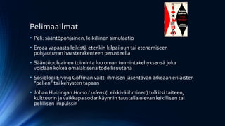Pelimaailmat
• Peli: sääntöpohjainen, leikillinen simulaatio
• Eroaa vapaasta leikistä etenkin kilpailuun tai etenemiseen
  pohjautuvan haasterakenteen perusteella
• Sääntöpohjainen toiminta luo oman toimintakehyksensä joka
  voidaan kokea omalakisena todellisuutena
• Sosiologi Erving Goffman väitti ihmisen jäsentävän arkeaan erilaisten
  ”pelien” tai kehysten tapaan
• Johan Huizingan Homo Ludens (Leikkivä ihminen) tulkitsi taiteen,
  kulttuurin ja vaikkapa sodankäynnin taustalla olevan leikillisen tai
  pelillisen impulssin
 