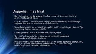 Digipelien maailmat
• Kun digitaalinen media yhtyy peliin, laajenee perinteinen pelilauta ja
  pelimerkit heräävät eloon
• Laajat seikkailu- tai verkkopelimaailmat houkuttelevat löytöretkeilyyn ja
  tarjoavat loputtomia toiminnan mahdollisuuksia
• Samalla pelimaailmaa leimaa jännite peliin sisään kirjoitettujen ’skriptien’ ja
  erilaisten pelaajien tarpeiden välillä
• Lisäksi pelaajien väliset konfliktit ovat melko yleisiä
• Se, mitä ”pelifantasia” tarkoittaa, muuttuu tässä kehyksessä
  tulkinnanvaraiseksi ja jännitteiseksi
• Pelaajien motivaatioiden tutkimuksessa (esim. Bartle 1996; Yee 2006; Kallio,
  Mäyrä, Kaipainen 2011) korostuvat sosiaaliset, saavuttamisen ja
  mielikuvituksen/immersion motivaatiot
 