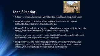 Modifikaatiot
• Pelaamisen lisäksi fantasioita voi toteuttaa muokkaamalla peliä (modit)
• Osa modeista on esteettisiä: ne tarjoavat mahdollisuuden näyttää
  erilaiselta, laajentaa pelin ilmaisullista kirjoa
• Osa on funktionaalisia: ne tarjoavat pelaajalle uutta informaatiota, tai uusia
  kykyjä, tai esimerkiksi tehostavat pelihahmon toimintaa
• Laajimmat, ’total conversion’ -modit käyttävät kaupallista peliä välineenä
  täysin uuden, oman pelitoteutuksen luomiseen
• Osa peliharrastajista näkee modit ponnahduslautana ammattimaiseen
  pelinkehitykseen, osa tekee niitä omaksi huvikseen tai saavuttaakseen
  vertaisryhmän arvostusta (Postigo 2007; Sotamaa 2008)
 