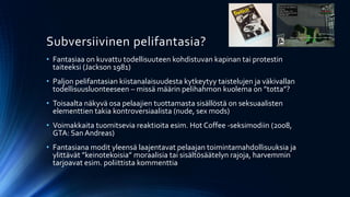 Subversiivinen pelifantasia?
• Fantasiaa on kuvattu todellisuuteen kohdistuvan kapinan tai protestin
  taiteeksi (Jackson 1981)
• Paljon pelifantasian kiistanalaisuudesta kytkeytyy taistelujen ja väkivallan
  todellisuusluonteeseen – missä määrin pelihahmon kuolema on ”totta”?
• Toisaalta näkyvä osa pelaajien tuottamasta sisällöstä on seksuaalisten
  elementtien takia kontroversiaalista (nude, sex mods)
• Voimakkaita tuomitsevia reaktioita esim. Hot Coffee -seksimodiin (2008,
  GTA: San Andreas)
• Fantasiana modit yleensä laajentavat pelaajan toimintamahdollisuuksia ja
  ylittävät ”keinotekoisia” moraalisia tai sisältösäätelyn rajoja, harvemmin
  tarjoavat esim. poliittista kommenttia
 