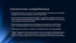 Subversiivinen roolipelifantasia
• Roolipelit poikkeavat useista muista pelityypeistä vahvalla painotuksellaan
  pelaajan luovuuteen ja jaettuun tarinamaailmaan
• Ensimmäisistä pöytäroolipeleistä (D&D, 1974) lähtien pelaajaryhmät ovat
  olleet vapaita itse kehittämään pelillisen sisällön (kaupallinen tuote tarjoaa
  vain säännöt ja oheismateriaalia)
• Monia erilaisia roolipelaamisen tyylilajeja ja koulukuntia on kehittynyt
  (esim. Threefold Model: Dramatist, Gamist, Simulationist; Kim 1998)
• Pelifantasian merkitys on erilainen eri lähtökohdista tuleville pelaajille
• ”Bleed”-ideaali on olennaista radikaalin immersiivisessä roolipelaamisessa:
  pelkän ”pelailun” sijaan tavoitteena on hahmoon eläytyminen siten että
  hahmon tunteet ja ajatukset muuttavat pelaajan omaa kokemusmaailmaa
 