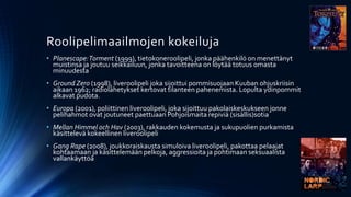 Roolipelimaailmojen kokeiluja
• Planescape: Torment (1999), tietokoneroolipeli, jonka päähenkilö on menettänyt
  muistinsa ja joutuu seikkailuun, jonka tavoitteena on löytää totuus omasta
  minuudesta
• Ground Zero (1998), liveroolipeli joka sijoittui pommisuojaan Kuuban ohjuskriisin
  aikaan 1962; radiolähetykset kertovat tilanteen pahenemista. Lopulta ydinpommit
  alkavat pudota.
• Europa (2001), poliittinen liveroolipeli, joka sijoittuu pakolaiskeskukseen jonne
  pelihahmot ovat joutuneet paettuaan Pohjoismaita repiviä (sisällis)sotia
• Mellan Himmel och Hav (2003), rakkauden kokemusta ja sukupuolien purkamista
  käsittelevä kokeellinen liveroolipeli
• Gang Rape (2008), joukkoraiskausta simuloiva liveroolipeli, pakottaa pelaajat
  kohtaamaan ja käsittelemään pelkoja, aggressioita ja pohtimaan seksuaalista
  vallankäyttöä
 