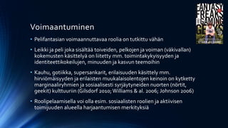 Voimaantuminen
• Pelifantasian voimaannuttavaa roolia on tutkittu vähän
• Leikki ja peli joka sisältää toiveiden, pelkojen ja voiman (väkivallan)
  kokemusten käsittelyä on liitetty mm. toimintakykyisyyden ja
  identiteettikokeilujen, minuuden ja kasvun teemoihin
• Kauhu, gotiikka, supersankarit, erilaisuuden käsittely mm.
  hirviömäisyyden ja erilaisten muukalaisolentojen keinoin on kytketty
  marginaaliryhmien ja sosiaalisesti syrjäytyneiden nuorten (nörtit,
  geekit) kulttuuriin (Gilsdorf 2010; Williams & al. 2006; Johnson 2006)
• Roolipelaamisella voi olla esim. sosiaalisten roolien ja aktiivisen
  toimijuuden alueella harjaantumisen merkityksiä
 