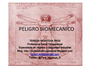 PELIGRO BIOMECANICO
TERESA MONTOYA RIOS
Profesional Salud Ocupacional
Especialista en Higiene y Seguridad Industrial
Blog: http://tuylasaludocupacional.blogspot.com
t3r3s41404@hotmail.com
Twitter: @Tere_Montoya_R
 