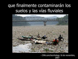 que finalmente contaminarán los suelos y las vías fluviales - CNN.com/tecnhology 16 de  noviembre , 2007  