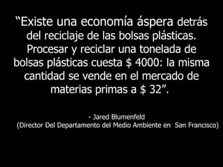 “ Existe   una economía áspera  detrás del reciclaje de las bolsas plásticas. Procesar y reciclar una tonelada de bolsas plásticas cuesta $ 4000: la misma cantidad se vende en el mercado de materias primas a  $ 32 ”.   - Jared Blumenfeld  ( Director Del Departamento del Medio Ambiente en  San Francisco ) 