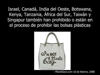 Israel, Canadá, India del Oeste, Botswana, Kenya, Tanzania, África del Sur, Taiwán y Singapur también han prohibido o están en el proceso de prohibir las bolsas plásticas - PlanetSave.com 16 de febrero, 2008 