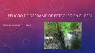 PELIGRO DE DERRAME DE PETROLEO EN EL PERU
FRANCISCO BOLOGNESI 2DO A
 