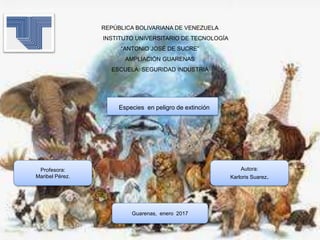 REPÚBLICA BOLIVARIANA DE VENEZUELA
INSTITUTO UNIVERSITARIO DE TECNOLOGÍA
“ANTONIO JOSÉ DE SUCRE”
AMPLIACIÓN GUARENAS
ESCUELA: SEGURIDAD INDUSTRIA
Especies en peligro de extinción
Profesora:
Maribel Pérez.
Autora:
Karloris Suarez.
Guarenas, enero 2017
 