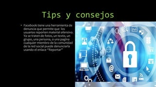 Tips y consejos
• Facebook tiene una herramienta de
denuncia que permite que los
usuarios reporten material ofensivo.
Ya se traten de fotos, un texto, un
grupo, una persona, o una pagina
cualquier miembro de la comunidad
de la red social puede denunciarla
usando el enlace “Reportar”
 